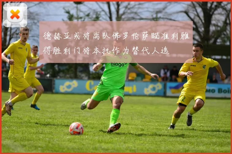 德赫亚或将离队佛罗伦萨瞄准利雅得胜利门将本托作为替代人选