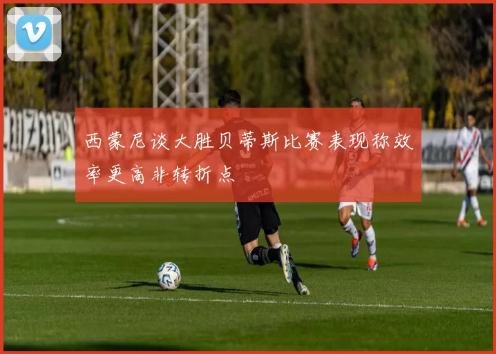 西蒙尼谈大胜贝蒂斯比赛表现称效率更高非转折点