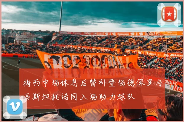 梅西中场休息后替补登场德保罗与马斯坦托诺同入场助力球队