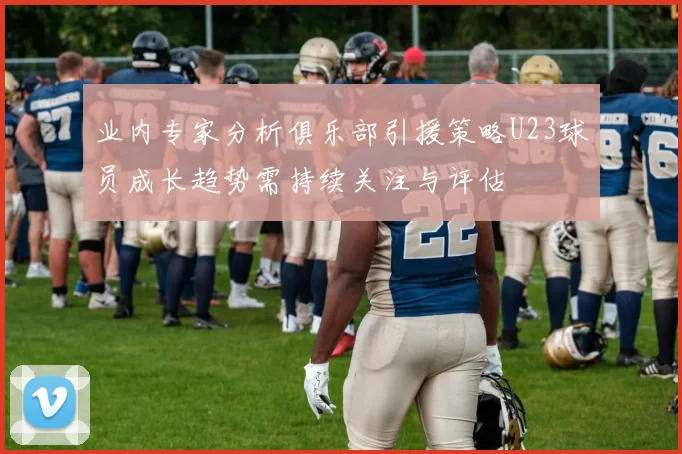 业内专家分析俱乐部引援策略U23球员成长趋势需持续关注与评估