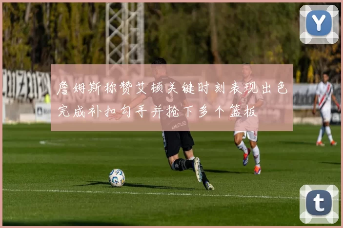 詹姆斯称赞艾顿关键时刻表现出色完成补扣勾手并抢下多个篮板