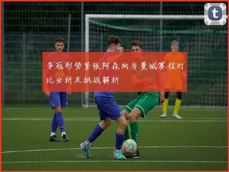 争冠形势紧张阿森纳与曼城赛程对比分析及挑战解析