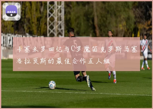 卡塞米罗回忆与C罗魔笛克罗斯马塞洛拉莫斯的最佳合作五人组