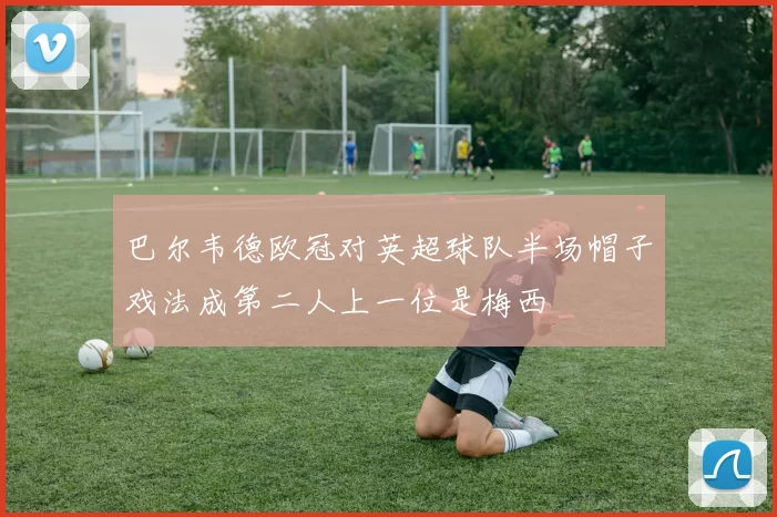 巴尔韦德欧冠对英超球队半场帽子戏法成第二人上一位是梅西