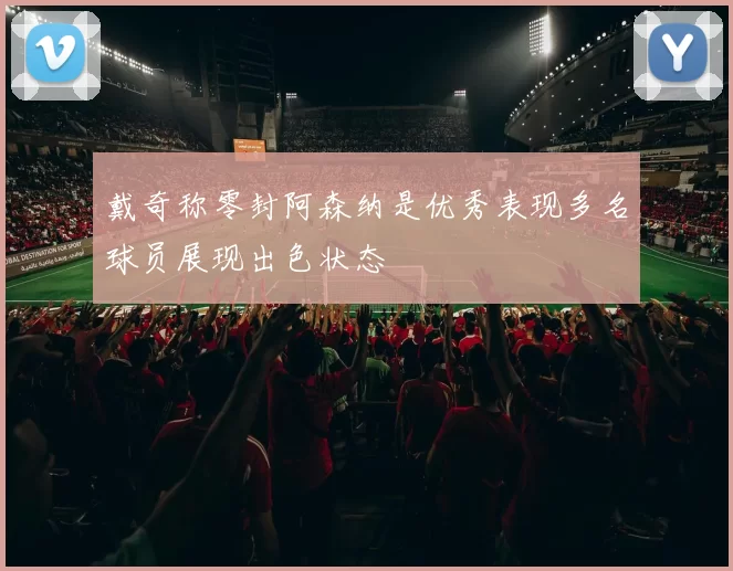戴奇称零封阿森纳是优秀表现多名球员展现出色状态