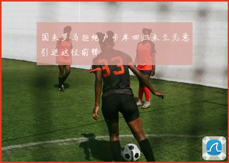 国米罗马拒绝卢卡库回归米兰无意引进这位前锋