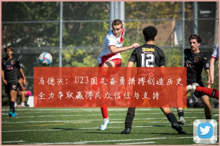 马德兴：U23国足奋勇拼搏创造历史全力争取赢得民众信任与支持