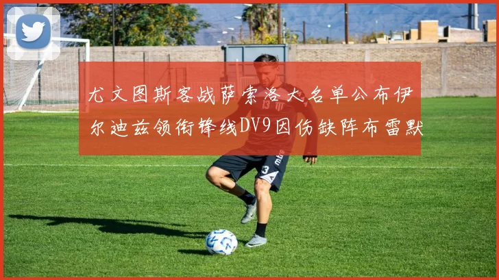 尤文图斯客战萨索洛大名单公布伊尔迪兹领衔锋线DV9因伤缺阵布雷默在列