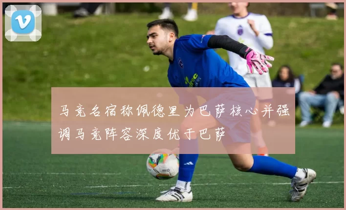 马竞名宿称佩德里为巴萨核心并强调马竞阵容深度优于巴萨