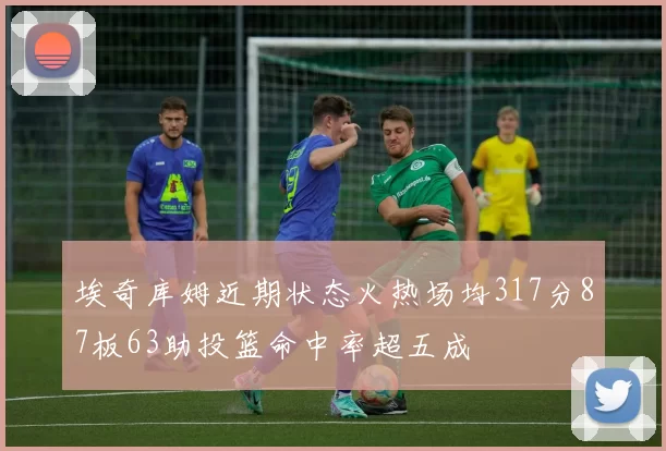 埃奇库姆近期状态火热场均317分87板63助投篮命中率超五成