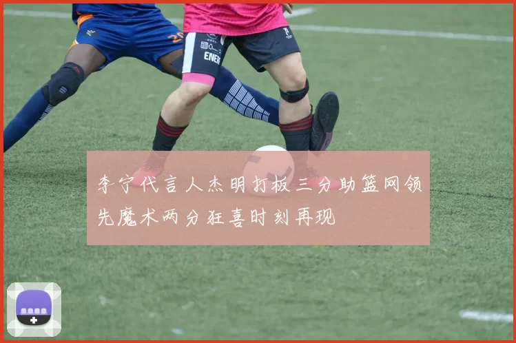 李宁代言人杰明打板三分助篮网领先魔术两分狂喜时刻再现