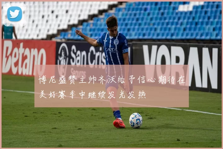 博尼盛赞主帅齐沃给予信心期待在美好赛季中继续发光发热