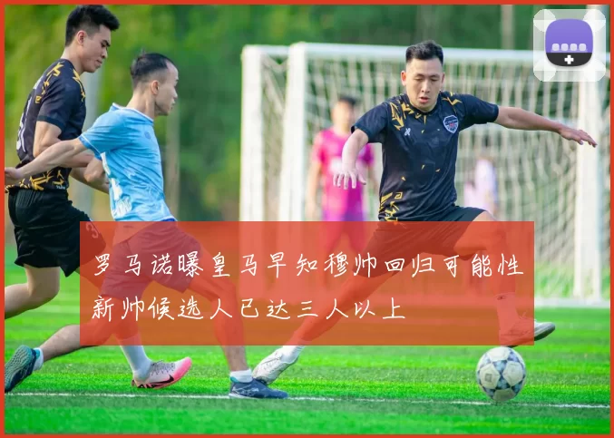 罗马诺曝皇马早知穆帅回归可能性新帅候选人已达三人以上