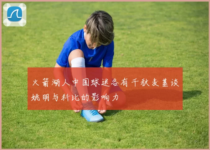 火箭湖人中国球迷各有千秋麦基谈姚明与科比的影响力