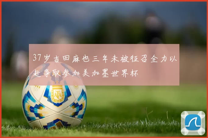 37岁吉田麻也三年未被征召全力以赴争取参加美加墨世界杯